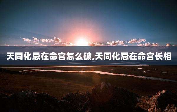 天同化忌在命宫怎么破,天同化忌在命宫长相