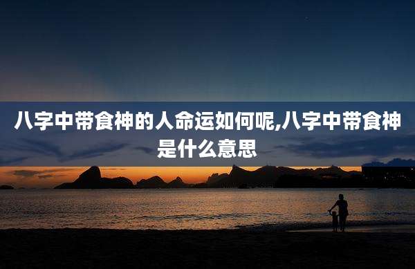 八字中带食神的人命运如何呢,八字中带食神是什么意思