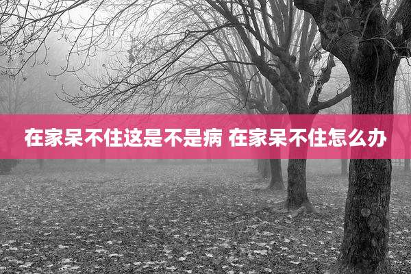 在家呆不住这是不是病 在家呆不住怎么办