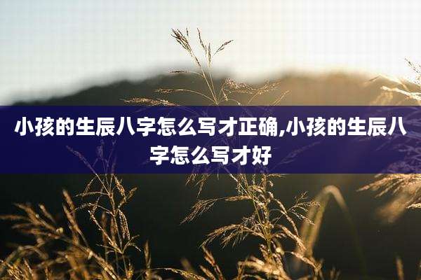 小孩的生辰八字怎么写才正确,小孩的生辰八字怎么写才好