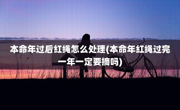 本命年过后红绳怎么处理(本命年红绳过完一年一定要摘吗)