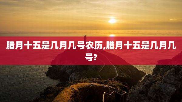 腊月十五是几月几号农历,腊月十五是几月几号?