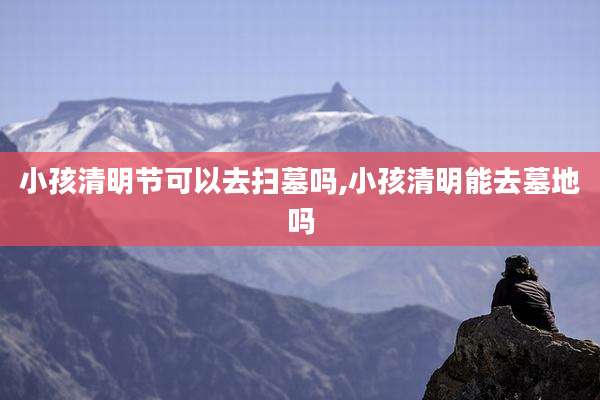 小孩清明节可以去扫墓吗,小孩清明能去墓地吗