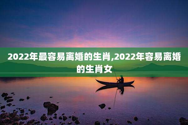 2022年最容易离婚的生肖,2022年容易离婚的生肖女