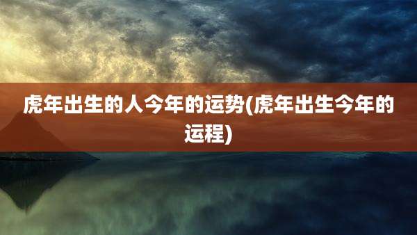 虎年出生的人今年的运势(虎年出生今年的运程)