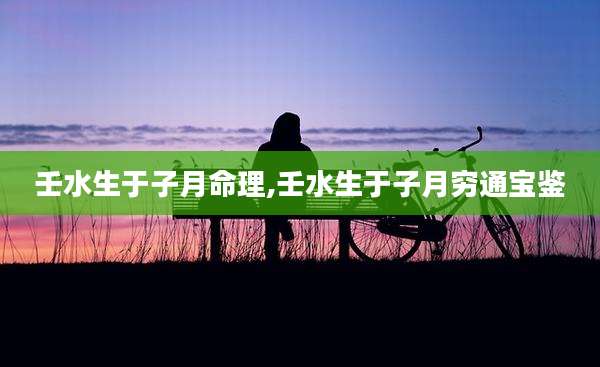 壬水生于子月命理,壬水生于子月穷通宝鉴