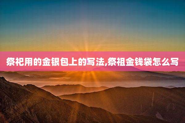祭祀用的金银包上的写法,祭祖金钱袋怎么写