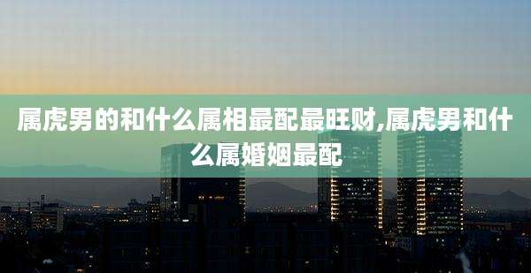 属虎男的和什么属相最配最旺财,属虎男和什么属婚姻最配