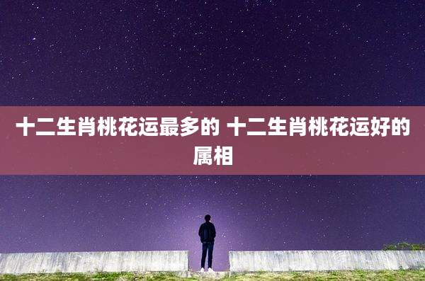 十二生肖桃花运最多的 十二生肖桃花运好的属相