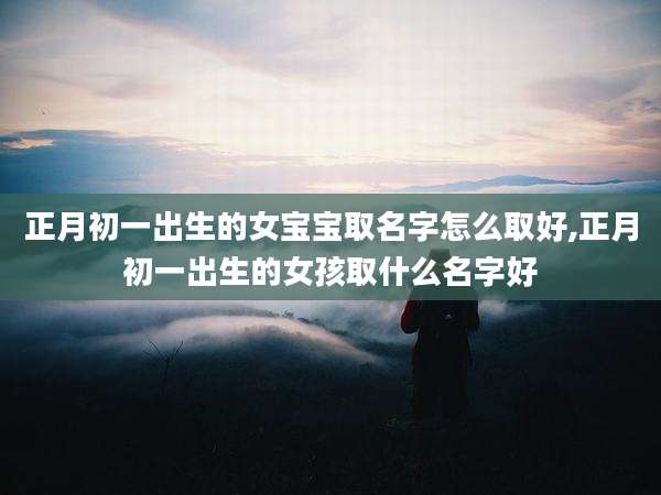 正月初一出生的女宝宝取名字怎么取好,正月初一出生的女孩取什么名字好