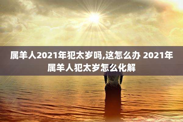 属羊人2021年犯太岁吗,这怎么办 2021年属羊人犯太岁怎么化解
