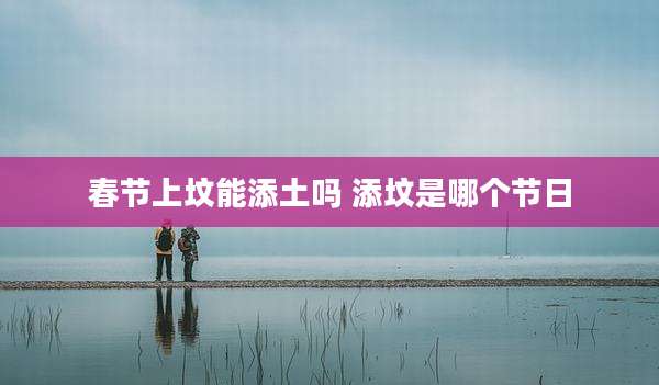 春节上坟能添土吗 添坟是哪个节日