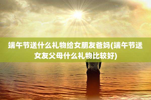 端午节送什么礼物给女朋友爸妈(端午节送女友父母什么礼物比较好)