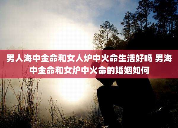 男人海中金命和女人炉中火命生活好吗 男海中金命和女炉中火命的婚姻如何
