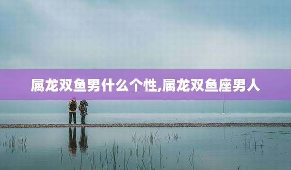 属龙双鱼男什么个性,属龙双鱼座男人