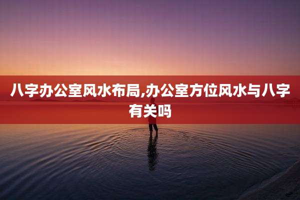 八字办公室风水布局,办公室方位风水与八字有关吗
