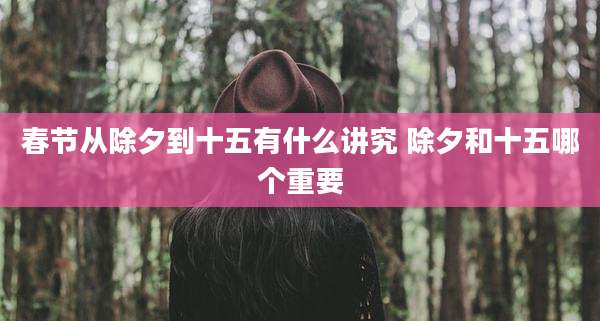 春节从除夕到十五有什么讲究 除夕和十五哪个重要
