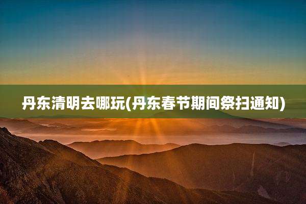 丹东清明去哪玩(丹东春节期间祭扫通知)