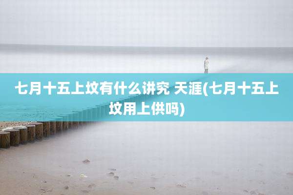 七月十五上坟有什么讲究 天涯(七月十五上坟用上供吗)