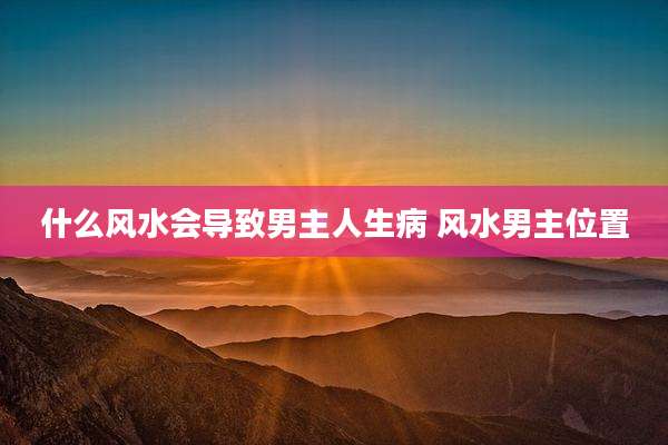 什么风水会导致男主人生病 风水男主位置