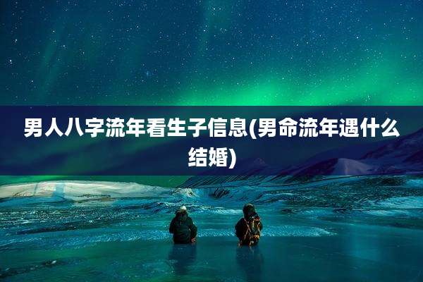 男人八字流年看生子信息(男命流年遇什么结婚)
