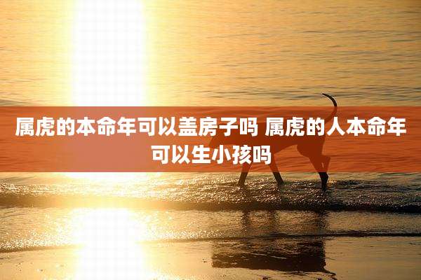属虎的本命年可以盖房子吗 属虎的人本命年可以生小孩吗