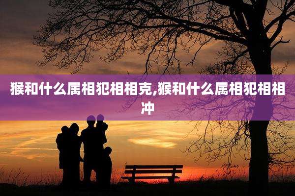 猴和什么属相犯相相克,猴和什么属相犯相相冲
