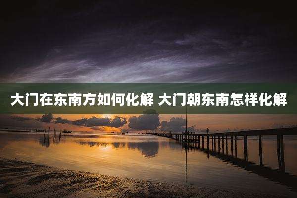 大门在东南方如何化解 大门朝东南怎样化解