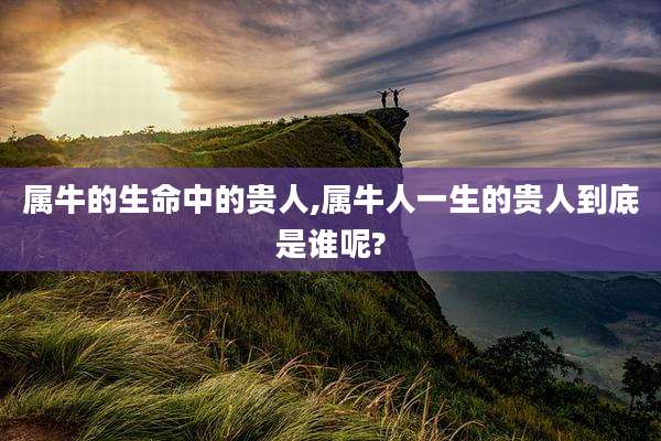 属牛的生命中的贵人,属牛人一生的贵人到底是谁呢?
