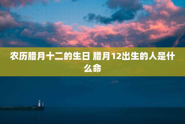 农历腊月十二的生日 腊月12出生的人是什么命