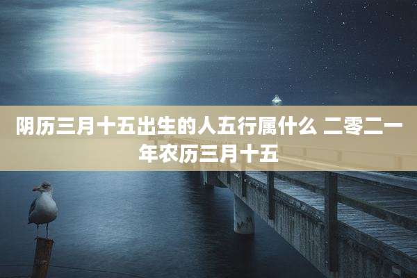 阴历三月十五出生的人五行属什么 二零二一年农历三月十五