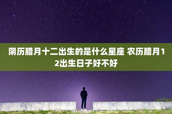 阴历腊月十二出生的是什么星座 农历腊月12出生日子好不好