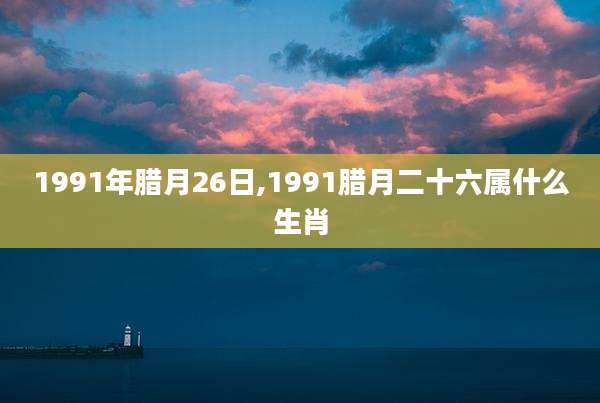1991年腊月26日,1991腊月二十六属什么生肖