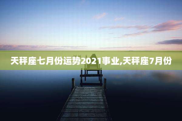 天秤座七月份运势2021事业,天秤座7月份