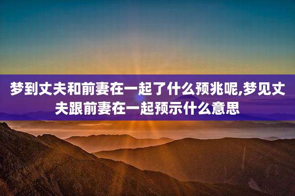 梦到丈夫和前妻在一起了什么预兆呢,梦见丈夫跟前妻在一起预示什么意思