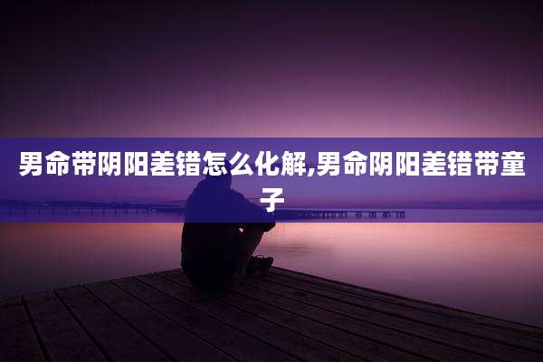 男命带阴阳差错怎么化解,男命阴阳差错带童子