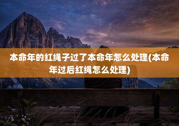 本命年的红绳子过了本命年怎么处理(本命年过后红绳怎么处理)