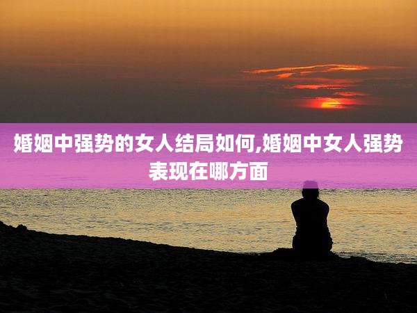 婚姻中强势的女人结局如何,婚姻中女人强势表现在哪方面