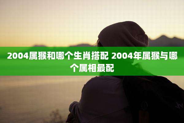 2004属猴和哪个生肖搭配 2004年属猴与哪个属相最配