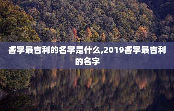 睿字最吉利的名字是什么,2019睿字最吉利的名字