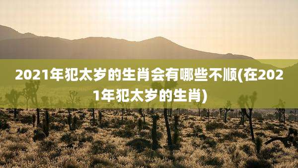 2021年犯太岁的生肖会有哪些不顺(在2021年犯太岁的生肖)