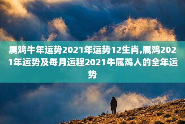 属鸡牛年运势2021年运势12生肖,属鸡2021年运势及每月运程2021牛属鸡人的全年运势