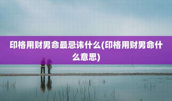 印格用财男命最忌讳什么(印格用财男命什么意思)