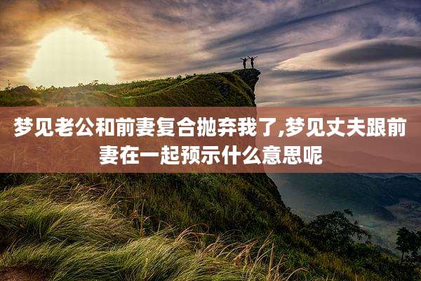 梦见老公和前妻复合抛弃我了,梦见丈夫跟前妻在一起预示什么意思呢