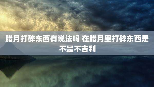 腊月打碎东西有说法吗 在腊月里打碎东西是不是不吉利