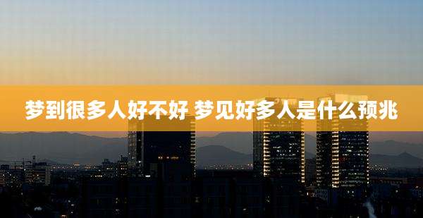 梦到很多人好不好 梦见好多人是什么预兆