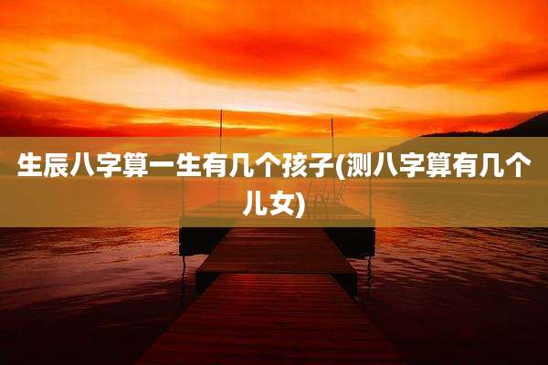 生辰八字算一生有几个孩子(测八字算有几个儿女)