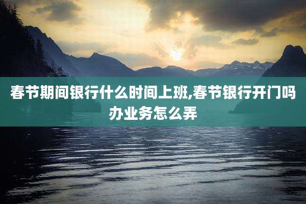 春节期间银行什么时间上班,春节银行开门吗办业务怎么弄