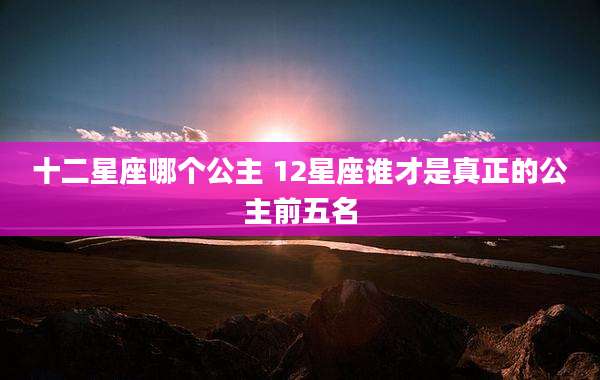 十二星座哪个公主 12星座谁才是真正的公主前五名
