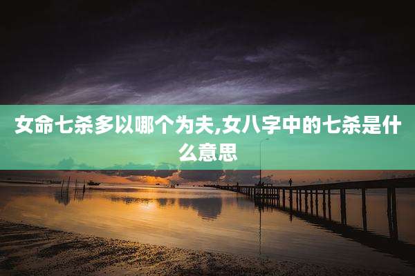 女命七杀多以哪个为夫,女八字中的七杀是什么意思